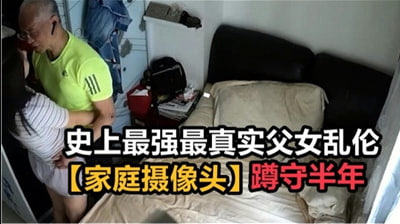 史上最强最真实父女乱伦，家庭摄像头破解蹲守半年。